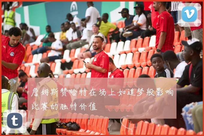 詹姆斯赞哈特在场上如追梦般影响比赛的独特价值