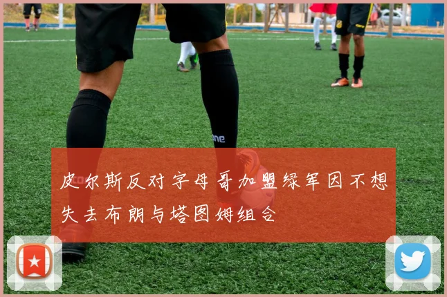 皮尔斯反对字母哥加盟绿军因不想失去布朗与塔图姆组合