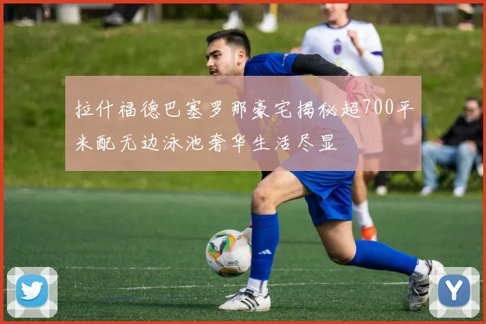 拉什福德巴塞罗那豪宅揭秘超700平米配无边泳池奢华生活尽显