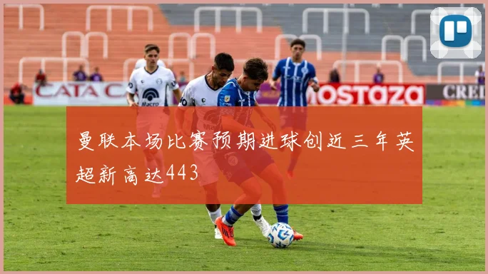 曼联本场比赛预期进球创近三年英超新高达443