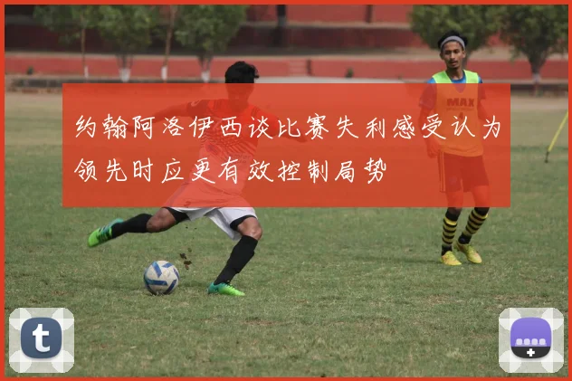 约翰阿洛伊西谈比赛失利感受认为领先时应更有效控制局势