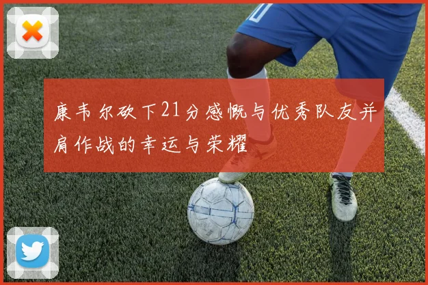 康韦尔砍下21分感慨与优秀队友并肩作战的幸运与荣耀