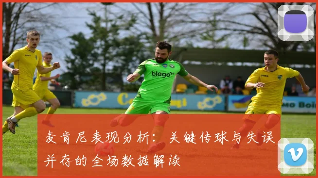 麦肯尼表现分析：关键传球与失误并存的全场数据解读