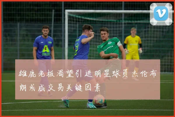 雄鹿老板渴望引进明星球员杰伦布朗或成交易关键因素